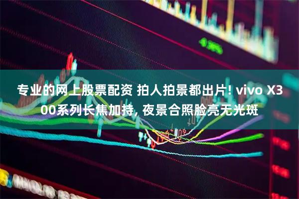 专业的网上股票配资 拍人拍景都出片! vivo X300系列长焦加持, 夜景合照脸亮无光斑