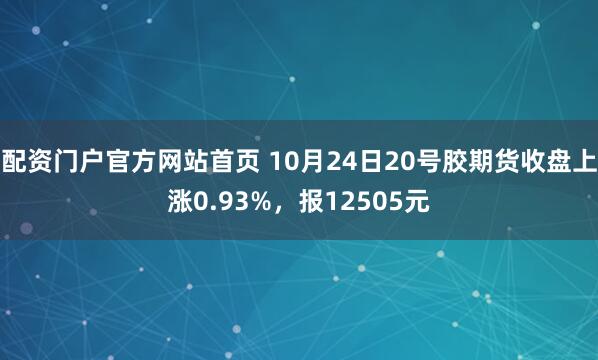 配资门户官方网站首页 10月24日20号胶期货收盘上涨0.93%，报12505元