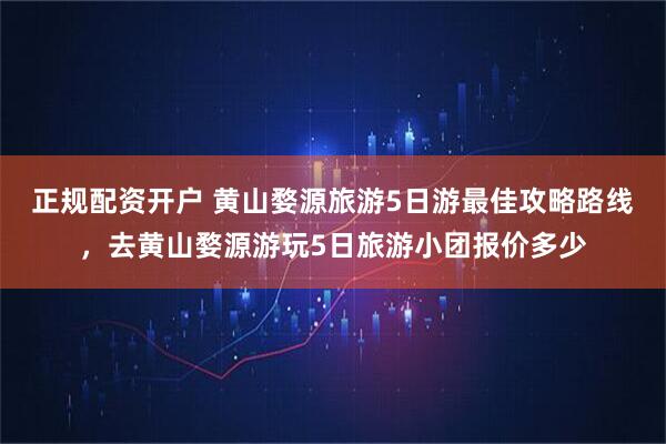 正规配资开户 黄山婺源旅游5日游最佳攻略路线，去黄山婺源游玩5日旅游小团报价多少