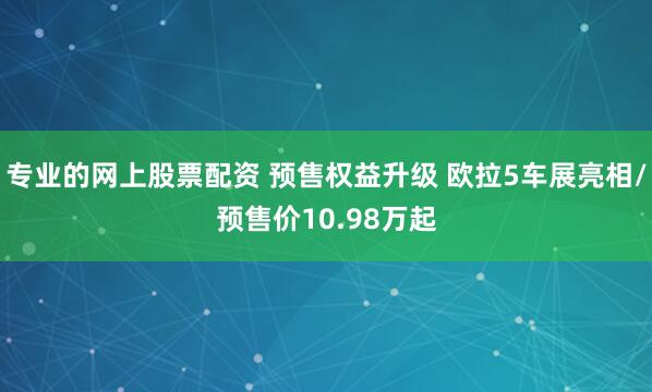 专业的网上股票配资 预售权益升级 欧拉5车展亮相/预售价10.98万起