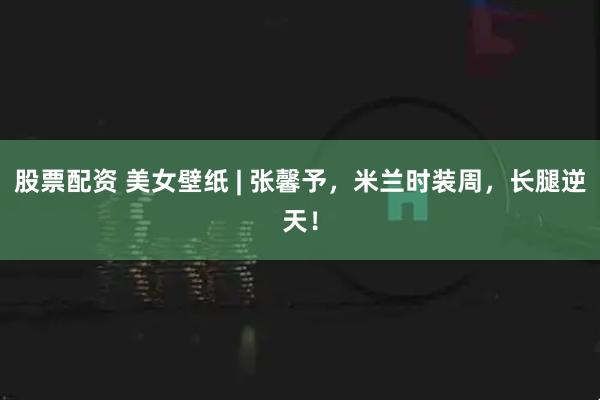 股票配资 美女壁纸 | 张馨予，米兰时装周，长腿逆天！